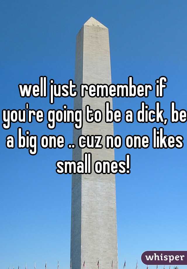 well just remember if you're going to be a dick, be a big one .. cuz no one likes small ones! 