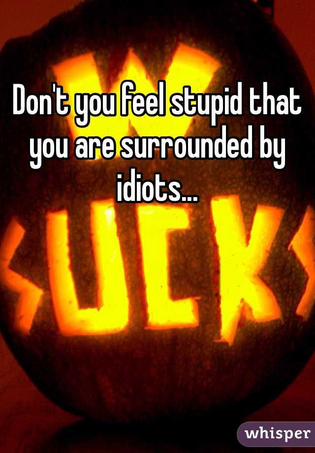 Don't you feel stupid that you are surrounded by idiots...