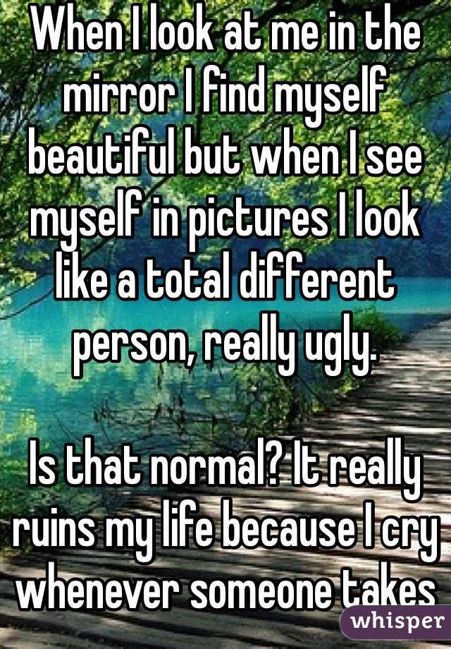 When I look at me in the mirror I find myself beautiful but when I see myself in pictures I look like a total different person, really ugly.

Is that normal? It really ruins my life because I cry whenever someone takes a picture of me and it makes me really nervous.