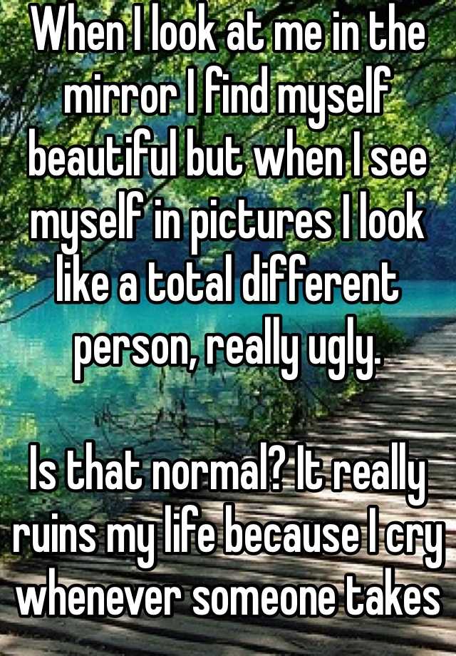 When I look at me in the mirror I find myself beautiful but when I see myself in pictures I look like a total different person, really ugly.

Is that normal? It really ruins my life because I cry whenever someone takes a picture of me and it makes me really nervous.