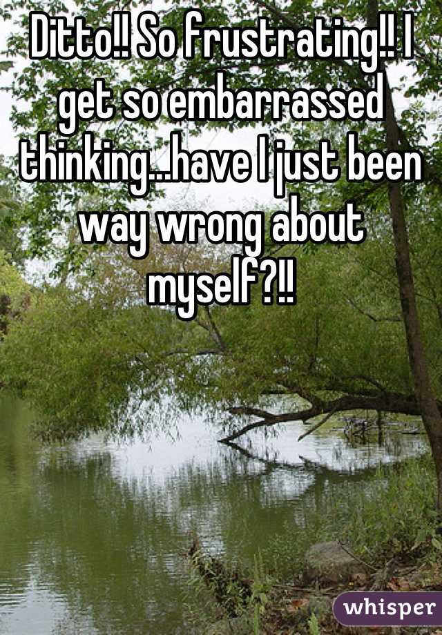 Ditto!! So frustrating!! I get so embarrassed thinking...have I just been way wrong about myself?!!