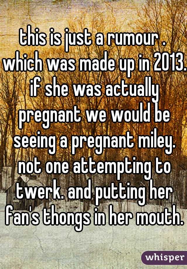 this is just a rumour . which was made up in 2013. if she was actually pregnant we would be seeing a pregnant miley. not one attempting to twerk. and putting her fan's thongs in her mouth.