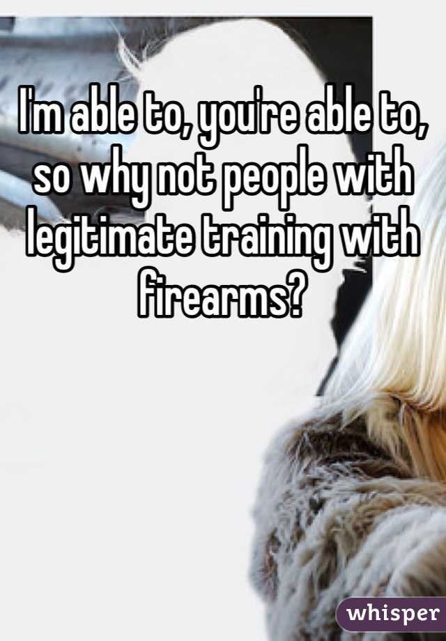 I'm able to, you're able to, so why not people with legitimate training with firearms?