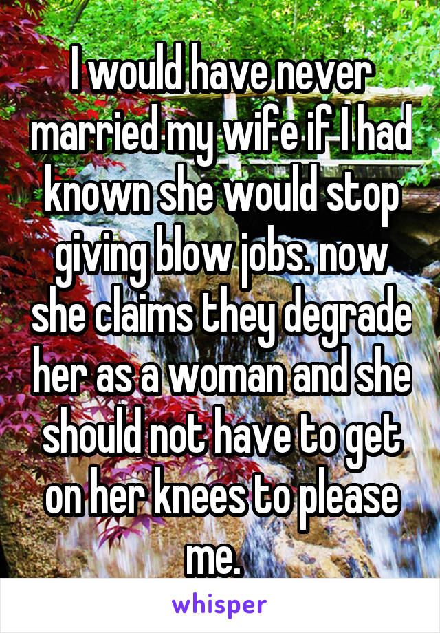 I would have never married my wife if I had known she would stop giving blow jobs. now she claims they degrade her as a woman and she should not have to get on her knees to please me.  