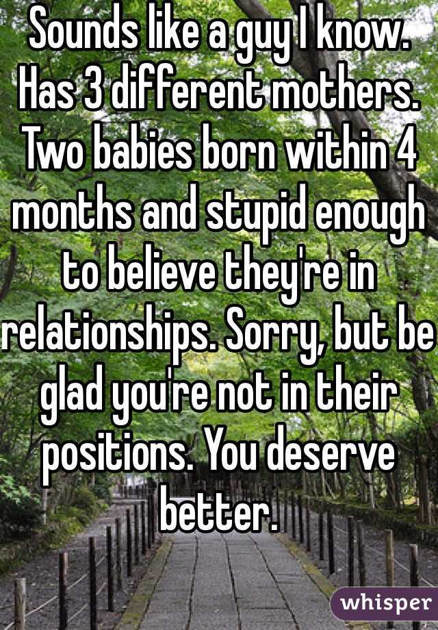 Sounds like a guy I know. Has 3 different mothers. Two babies born within 4 months and stupid enough to believe they're in relationships. Sorry, but be glad you're not in their positions. You deserve better.