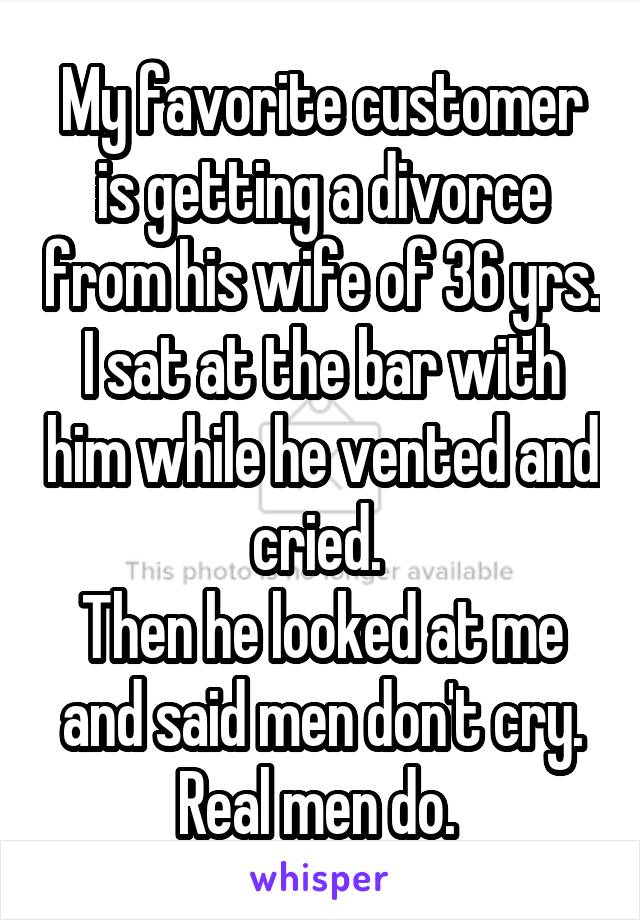 My favorite customer is getting a divorce from his wife of 36 yrs. I sat at the bar with him while he vented and cried. 
Then he looked at me and said men don't cry. Real men do. 