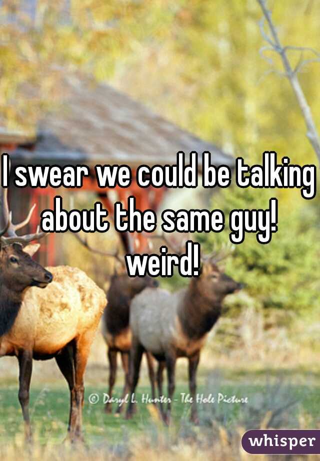 I swear we could be talking about the same guy!  weird!