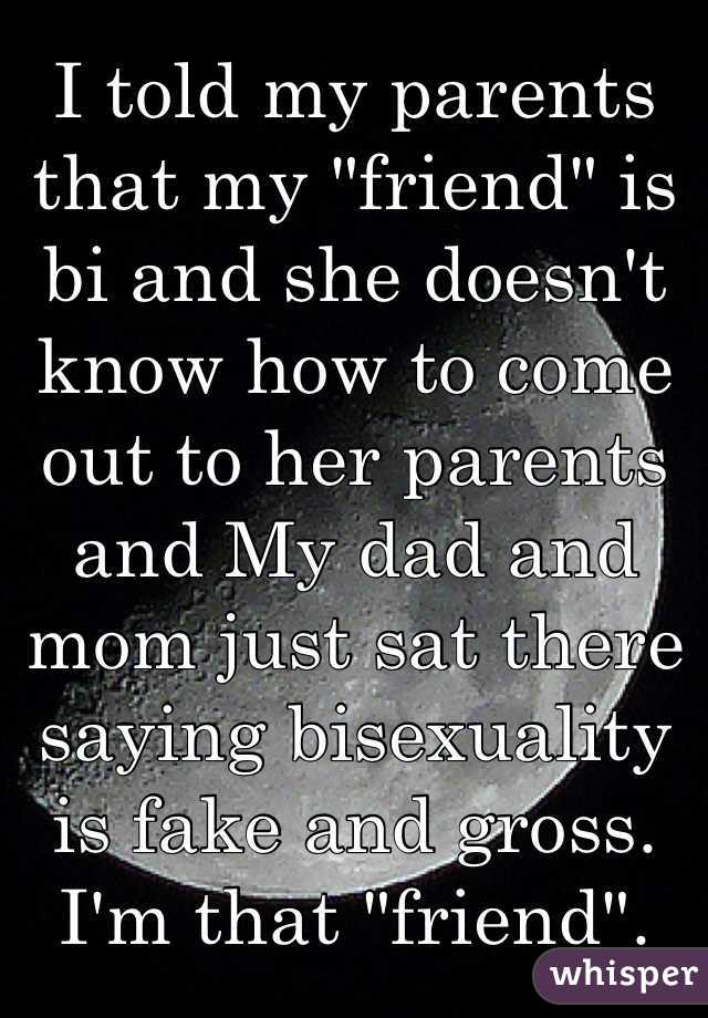 I told my parents that my "friend" is bi and she doesn't know how to come out to her parents and My dad and mom just sat there saying bisexuality is fake and gross. 
I'm that "friend". 