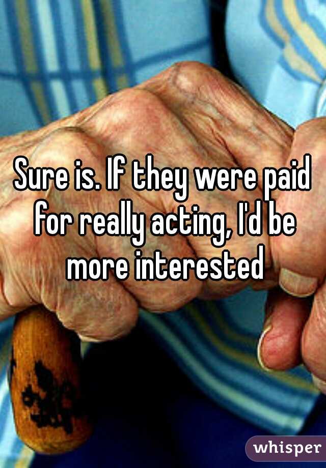 Sure is. If they were paid for really acting, I'd be more interested