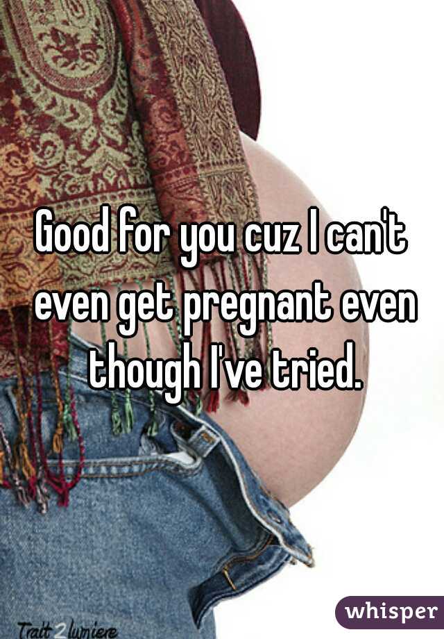 Good for you cuz I can't even get pregnant even though I've tried.