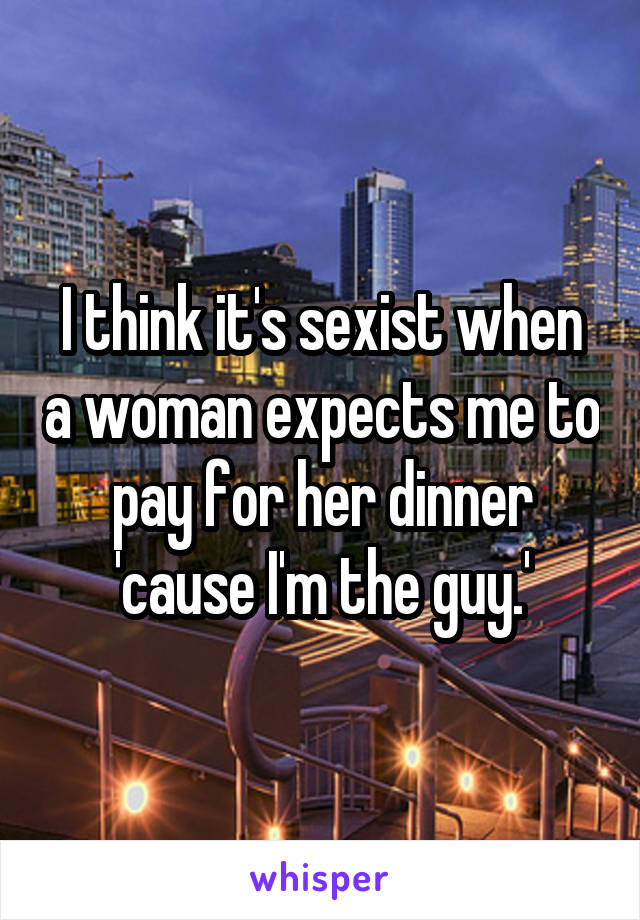 I think it's sexist when a woman expects me to pay for her dinner 'cause I'm the guy.'