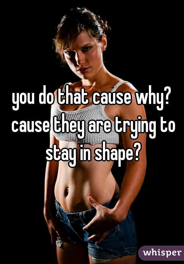 you do that cause why? cause they are trying to stay in shape?