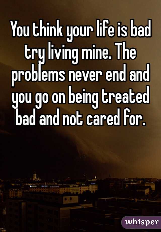 You think your life is bad try living mine. The problems never end and you go on being treated bad and not cared for. 