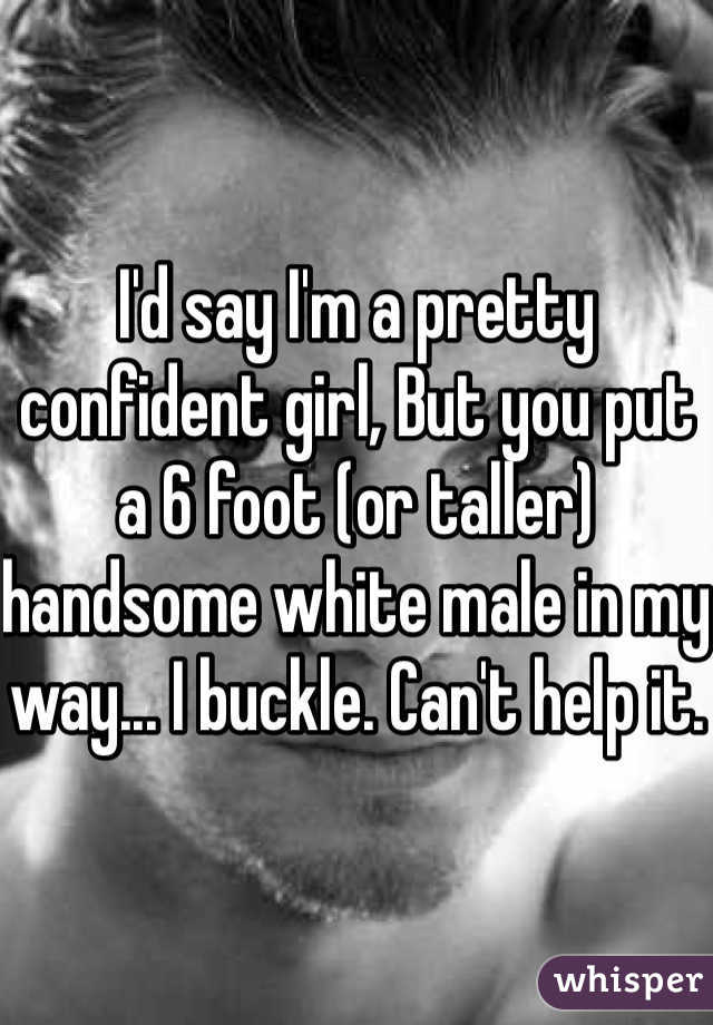 I'd say I'm a pretty confident girl, But you put a 6 foot (or taller) handsome white male in my way... I buckle. Can't help it. 