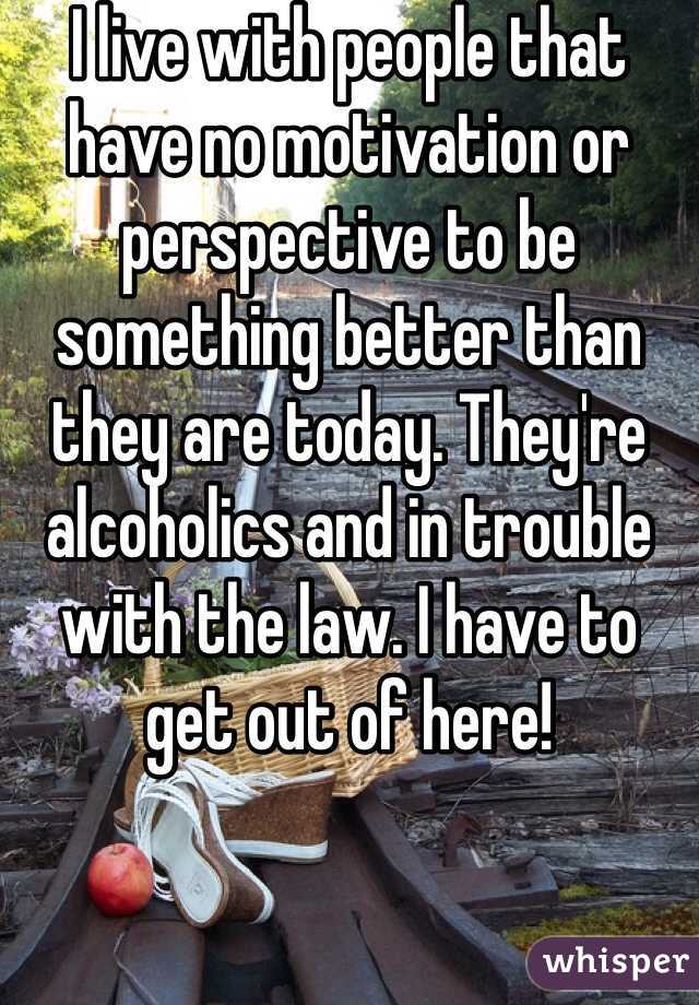 I live with people that have no motivation or perspective to be something better than they are today. They're alcoholics and in trouble with the law. I have to get out of here!