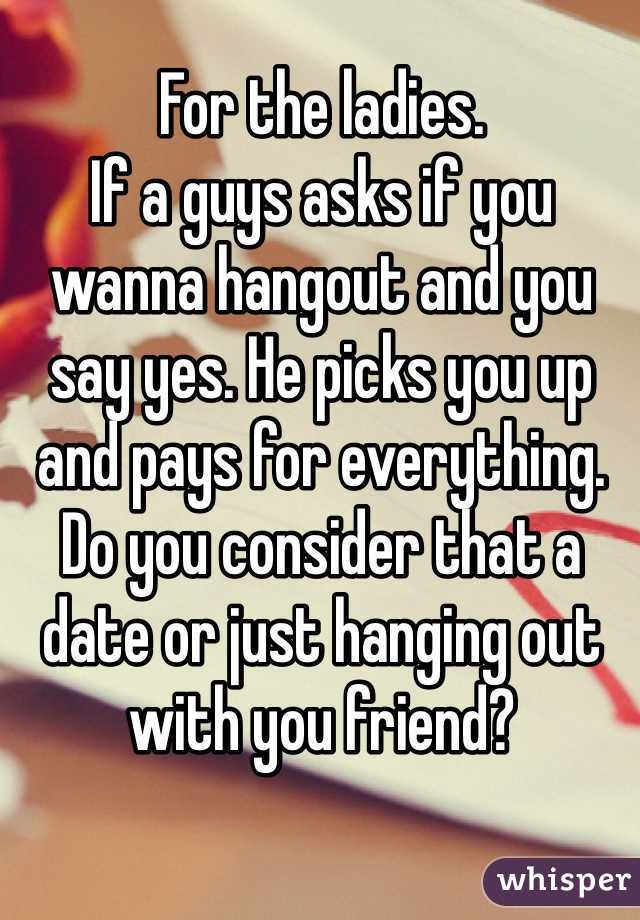 For the ladies. 
If a guys asks if you wanna hangout and you say yes. He picks you up and pays for everything. Do you consider that a date or just hanging out with you friend?