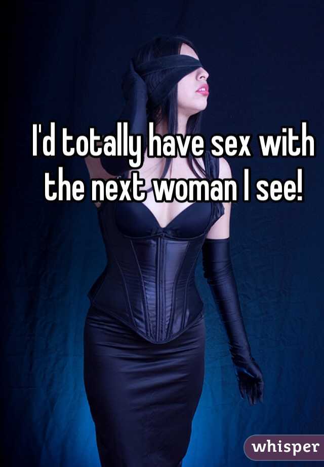 I'd totally have sex with the next woman I see! 
