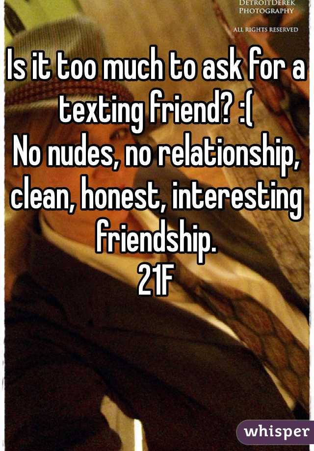 Is it too much to ask for a texting friend? :(
No nudes, no relationship, clean, honest, interesting friendship. 
21F