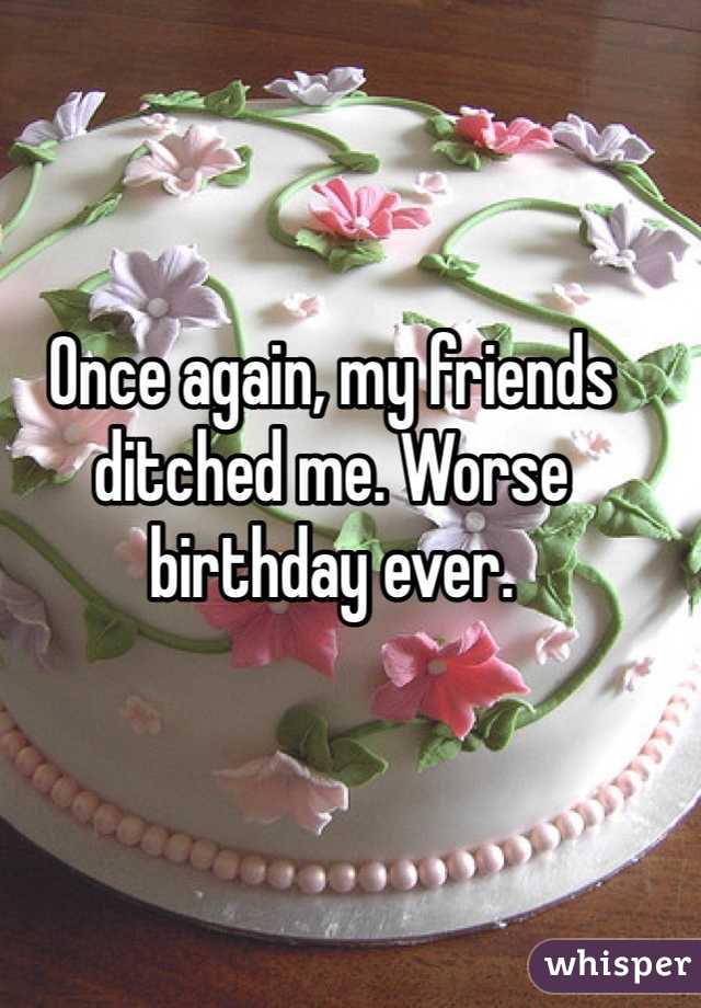 Once again, my friends ditched me. Worse birthday ever. 