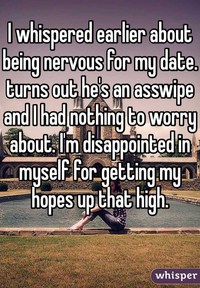 I whispered earlier about being nervous for my date. turns out he's an asswipe and I had nothing to worry about. I'm disappointed in myself for getting my hopes up that high. 