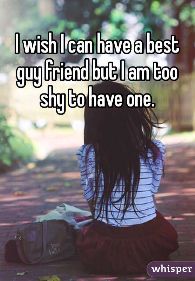 I wish I can have a best guy friend but I am too shy to have one.