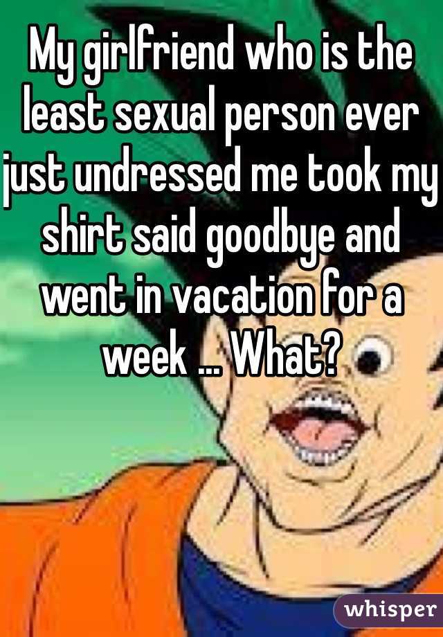 My girlfriend who is the least sexual person ever  just undressed me took my shirt said goodbye and went in vacation for a week ... What? 