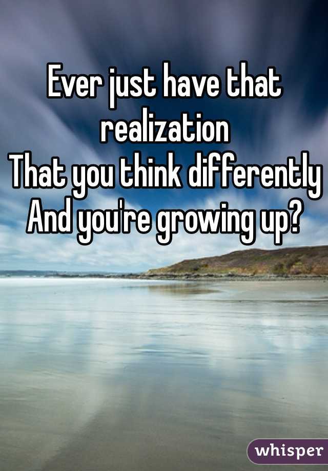 Ever just have that realization 
That you think differently 
And you're growing up?