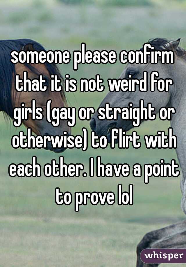 someone please confirm that it is not weird for girls (gay or straight or otherwise) to flirt with each other. I have a point to prove lol