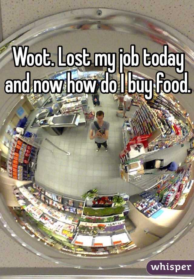 Woot. Lost my job today and now how do I buy food. 