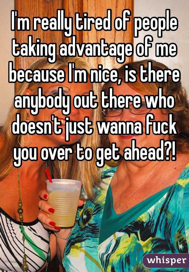 I'm really tired of people taking advantage of me because I'm nice, is there anybody out there who doesn't just wanna fuck you over to get ahead?! 