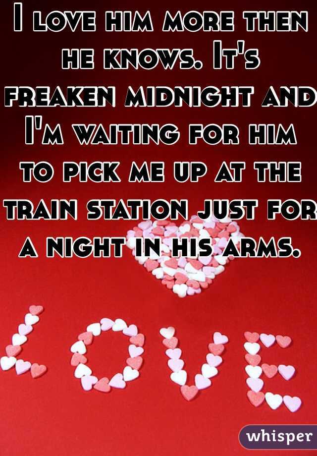 I love him more then he knows. It's freaken midnight and I'm waiting for him to pick me up at the train station just for a night in his arms. 