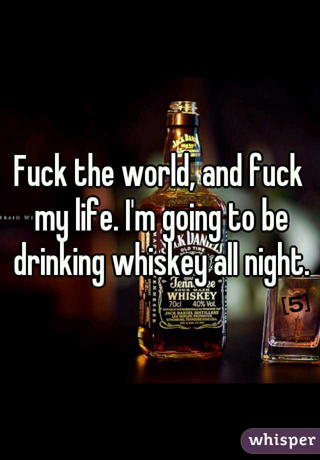 Fuck the world, and fuck my life. I'm going to be drinking whiskey all night.