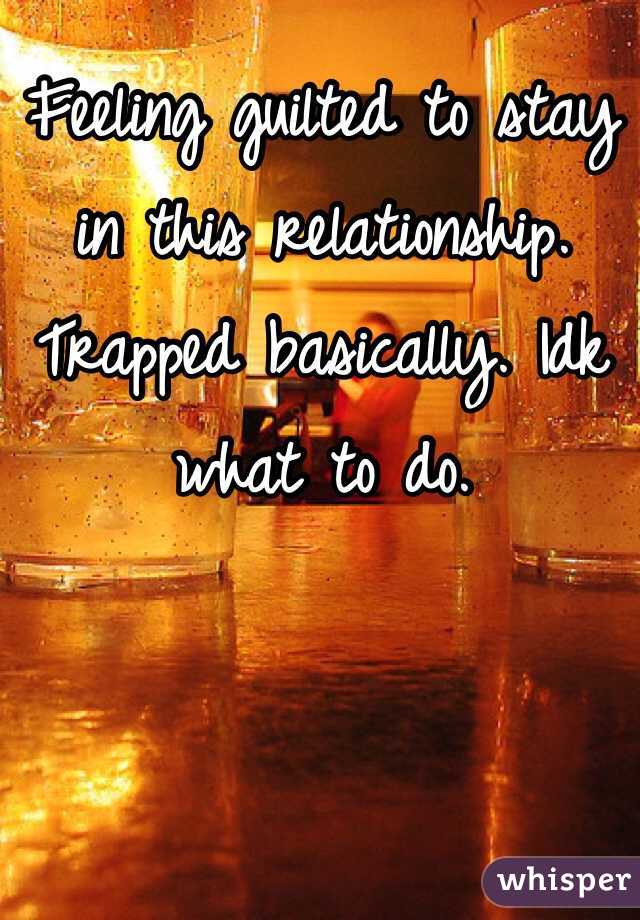 Feeling guilted to stay in this relationship. Trapped basically. Idk what to do. 