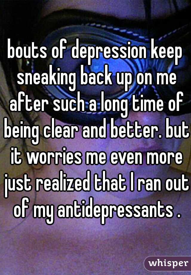 bouts of depression keep sneaking back up on me after such a long time of being clear and better. but it worries me even more just realized that I ran out of my antidepressants .