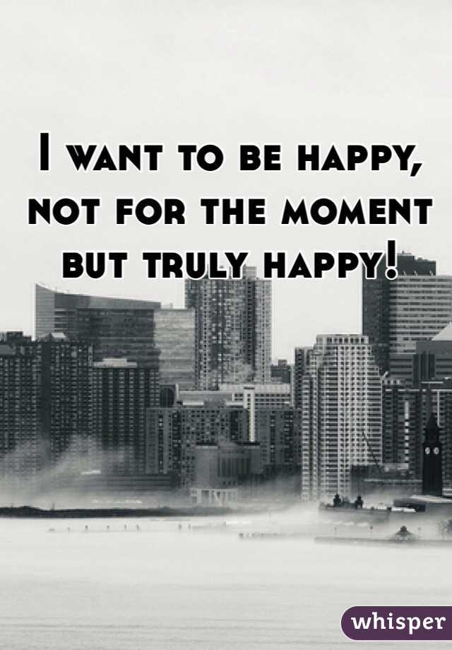 I want to be happy, not for the moment but truly happy! 