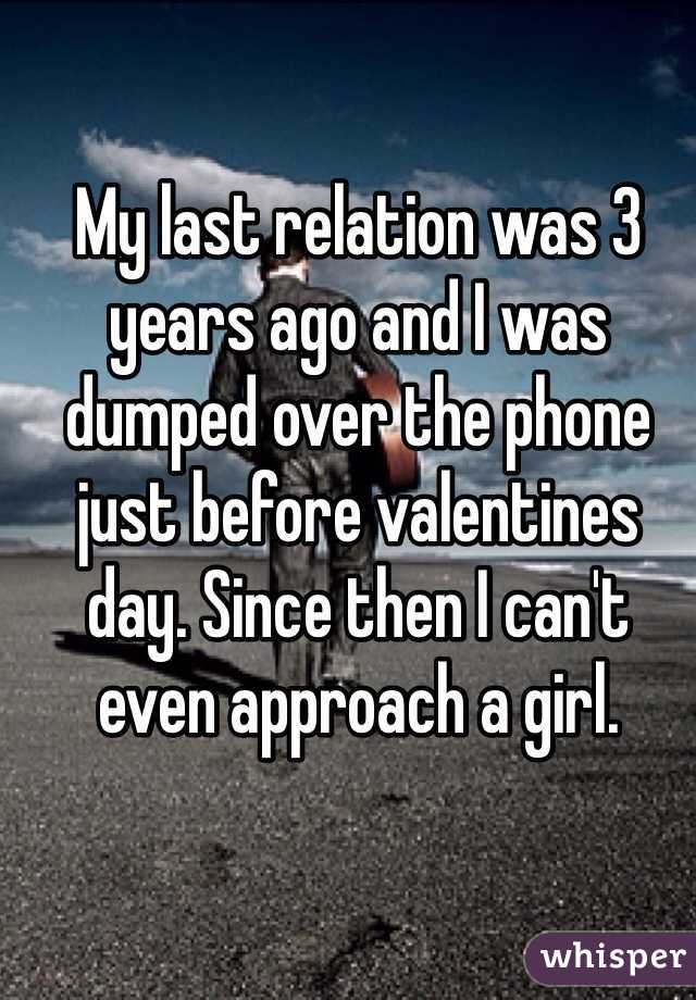 My last relation was 3 years ago and I was dumped over the phone just before valentines day. Since then I can't even approach a girl. 