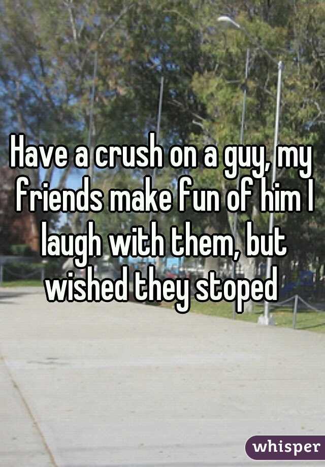 Have a crush on a guy, my friends make fun of him I laugh with them, but wished they stoped 