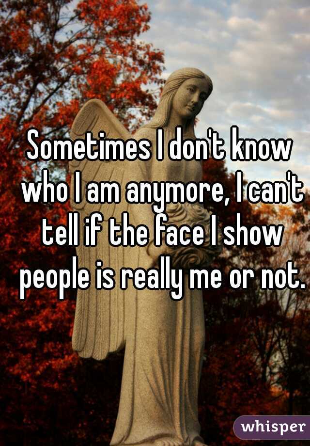 Sometimes I don't know who I am anymore, I can't tell if the face I show people is really me or not.