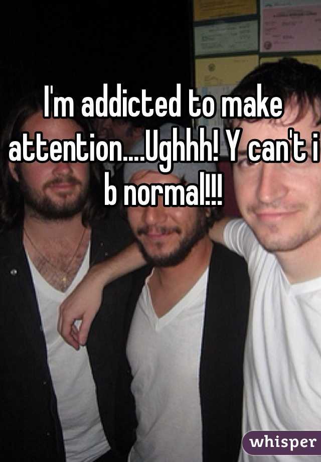 I'm addicted to make attention....Ughhh! Y can't i b normal!!!