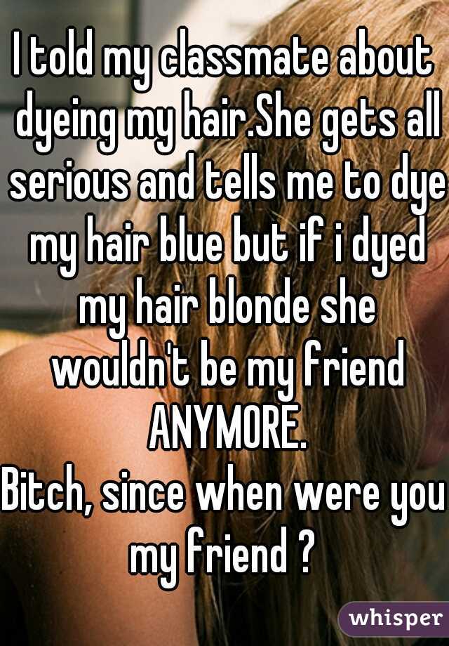 I told my classmate about dyeing my hair.She gets all serious and tells me to dye my hair blue but if i dyed my hair blonde she wouldn't be my friend ANYMORE.

Bitch, since when were you my friend ? 