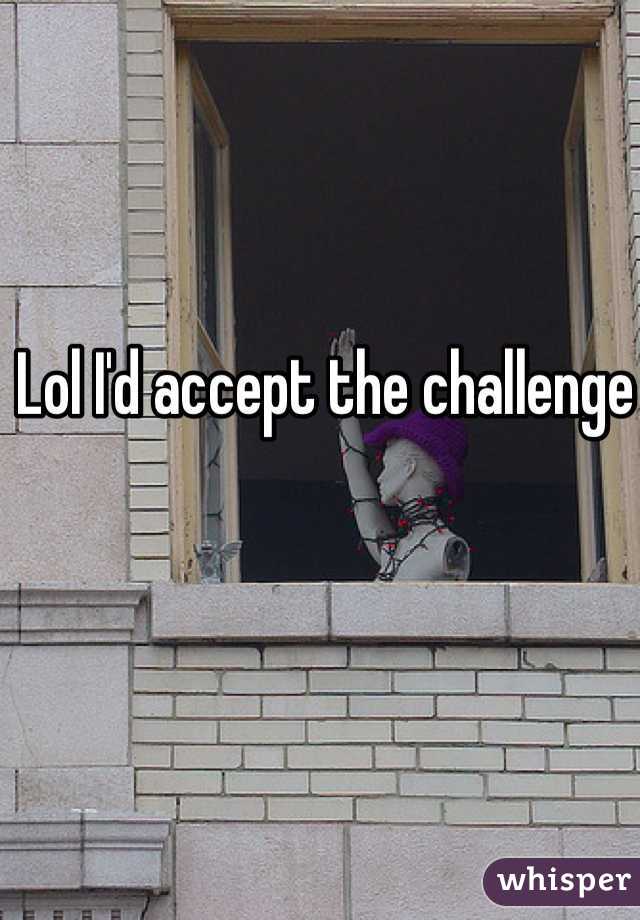 Lol I'd accept the challenge 