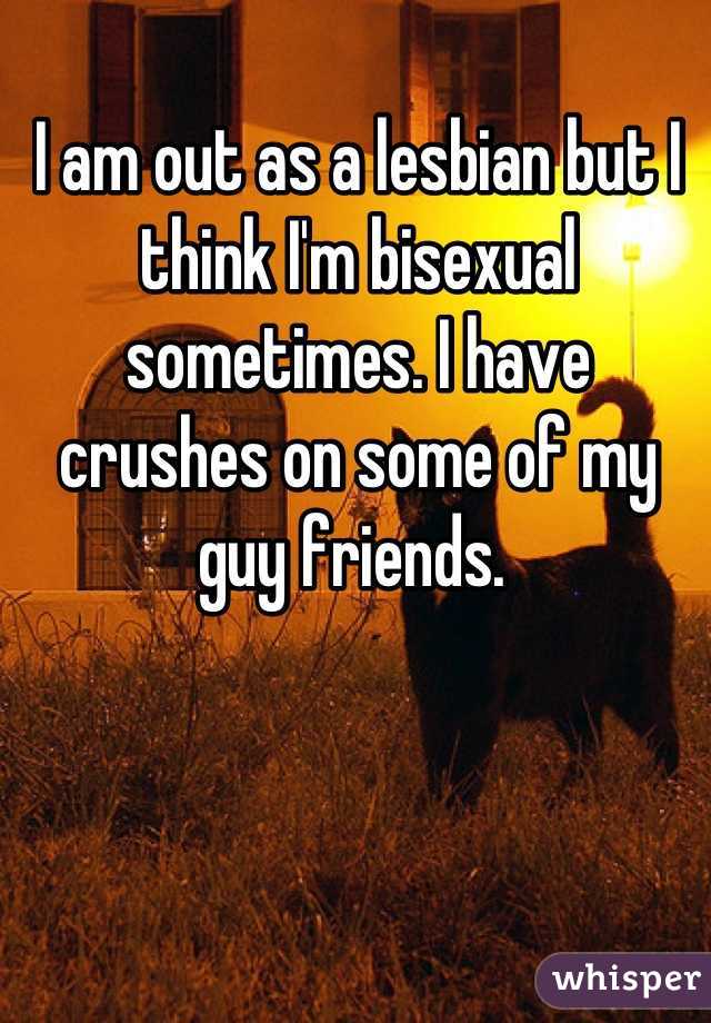 I am out as a lesbian but I think I'm bisexual sometimes. I have crushes on some of my guy friends. 