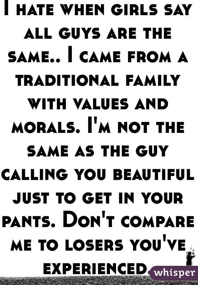 I hate when girls say all guys are the same.. I came from a traditional family with values and morals. I'm not the same as the guy calling you beautiful just to get in your pants. Don't compare me to losers you've experienced.