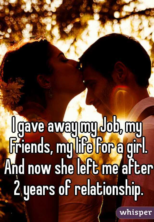 
I gave away my Job, my Friends, my life for a girl. And now she left me after 2 years of relationship.