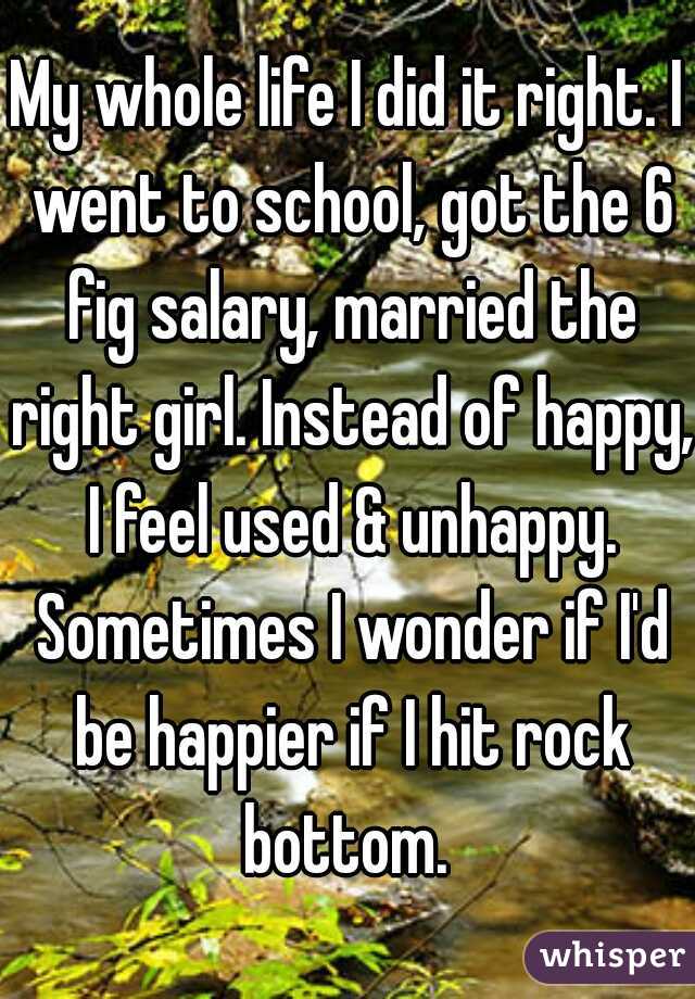 My whole life I did it right. I went to school, got the 6 fig salary, married the right girl. Instead of happy, I feel used & unhappy. Sometimes I wonder if I'd be happier if I hit rock bottom. 