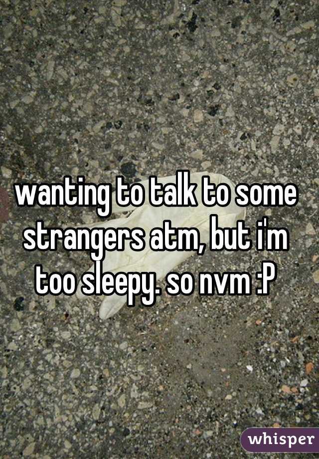 wanting to talk to some strangers atm, but i'm too sleepy. so nvm :P