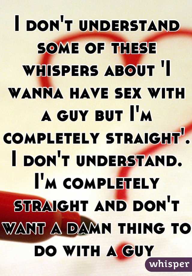 I don't understand some of these whispers about 'I wanna have sex with a guy but I'm completely straight'. I don't understand. I'm completely straight and don't want a damn thing to do with a guy 