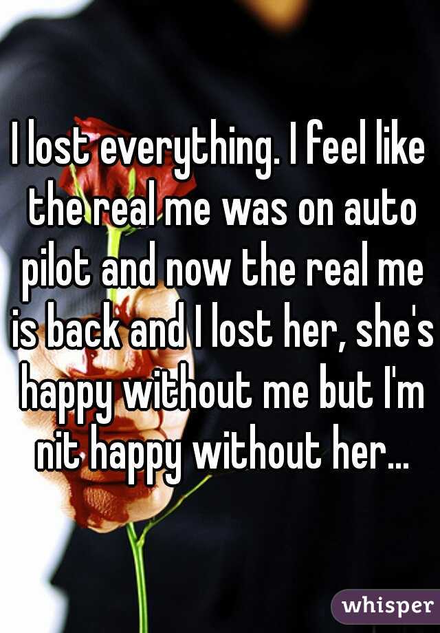 I lost everything. I feel like the real me was on auto pilot and now the real me is back and I lost her, she's happy without me but I'm nit happy without her...