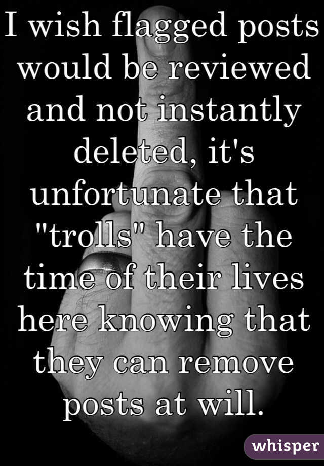 I wish flagged posts would be reviewed and not instantly deleted, it's unfortunate that "trolls" have the time of their lives here knowing that they can remove posts at will.