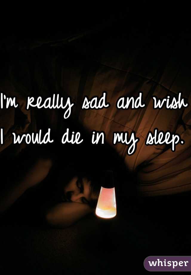 I'm really sad and wish I would die in my sleep.  
